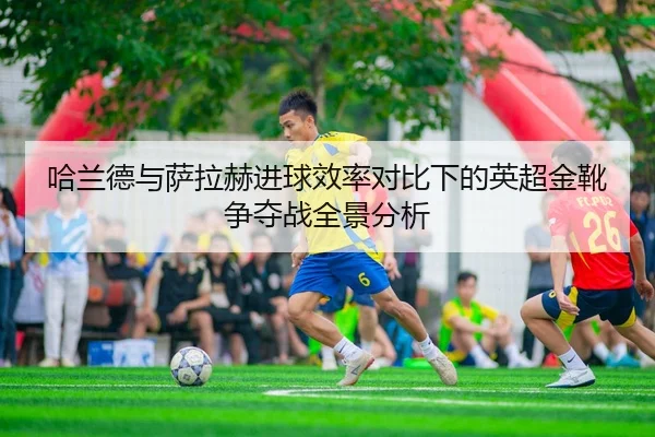 哈兰德与萨拉赫进球效率对比下的英超金靴争夺战全景分析