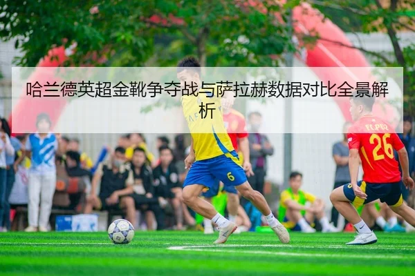 哈兰德英超金靴争夺战与萨拉赫数据对比全景解析