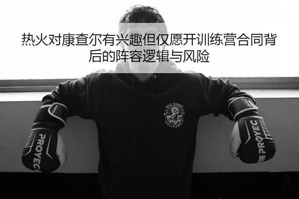 热火对康查尔有兴趣但仅愿开训练营合同背后的阵容逻辑与风险